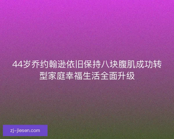 44岁乔约翰逊依旧保持八块腹肌成功转型家庭幸福生活全面升级