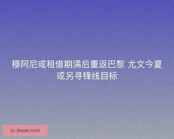 穆阿尼或租借期满后重返巴黎 尤文今夏或另寻锋线目标