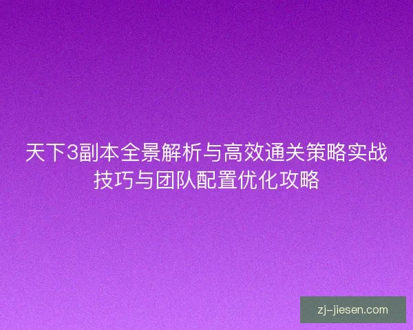 天下3副本全景解析与高效通关策略实战技巧与团队配置优化攻略