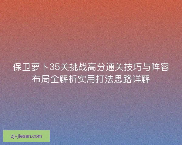 保卫萝卜35关挑战高分通关技巧与阵容布局全解析实用打法思路详解 保卫萝卜35关挑战高分通关技巧与阵容布局全解析实用打法思路详解