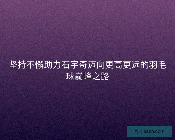 坚持不懈助力石宇奇迈向更高更远的羽毛球巅峰之路 坚持不懈助力石宇奇迈向更高更远的羽毛球巅峰之路