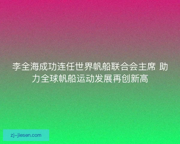 李全海成功连任世界帆船联合会主席 助力全球帆船运动发展再创新高