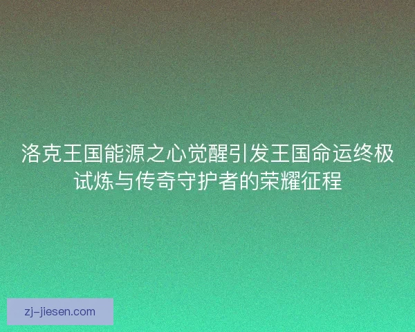洛克王国能源之心觉醒引发王国命运终极试炼与传奇守护者的荣耀征程