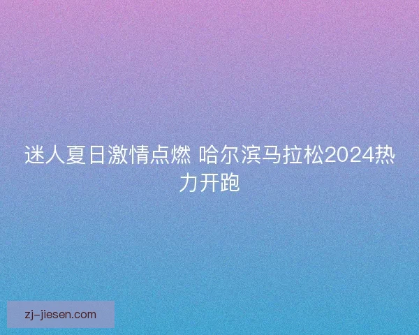 迷人夏日激情点燃 哈尔滨马拉松2024热力开跑