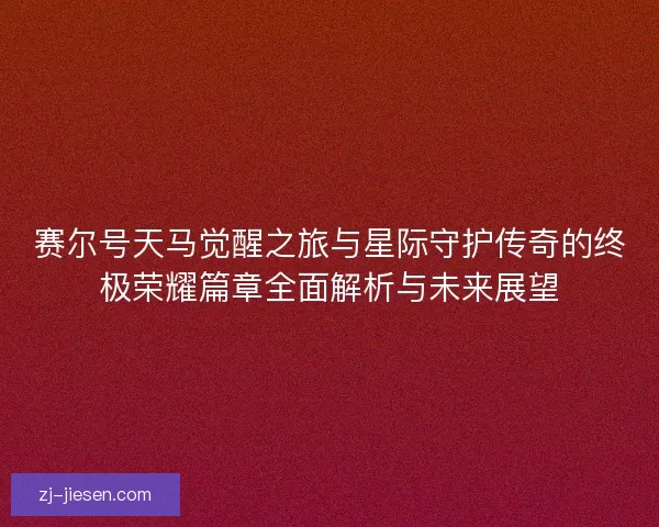 赛尔号天马觉醒之旅与星际守护传奇的终极荣耀篇章全面解析与未来展望