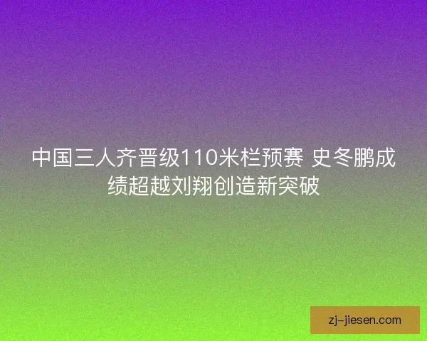 中国三人齐晋级110米栏预赛 史冬鹏成绩超越刘翔创造新突破