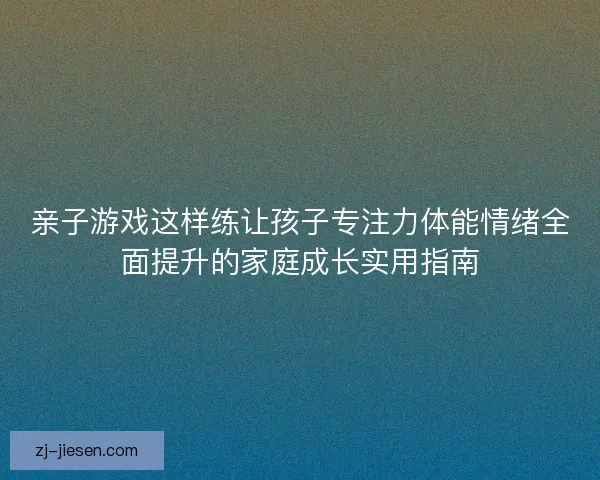 亲子游戏这样练让孩子专注力体能情绪全面提升的家庭成长实用指南