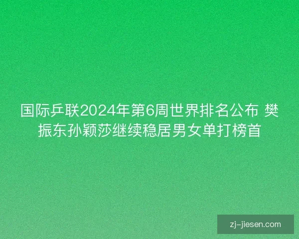 国际乒联2024年第6周世界排名公布 樊振东孙颖莎继续稳居男女单打榜首