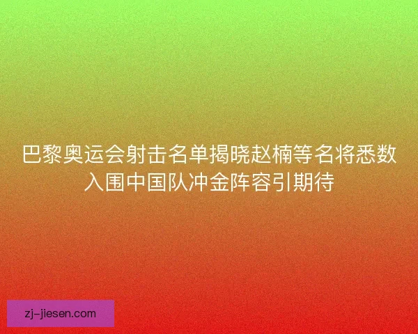 巴黎奥运会射击名单揭晓赵楠等名将悉数入围中国队冲金阵容引期待
