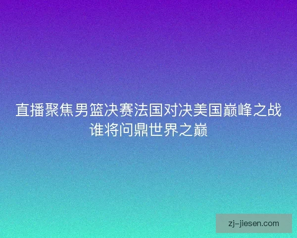 直播聚焦男篮决赛法国对决美国巅峰之战谁将问鼎世界之巅