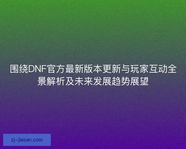 围绕DNF官方最新版本更新与玩家互动全景解析及未来发展趋势展望