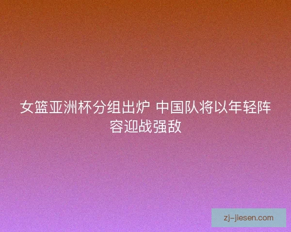 女篮亚洲杯分组出炉 中国队将以年轻阵容迎战强敌
