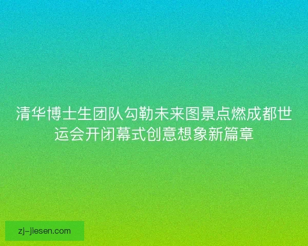 清华博士生团队勾勒未来图景点燃成都世运会开闭幕式创意想象新篇章 清华博士生团队勾勒未来图景点燃成都世运会开闭幕式创意想象新篇章