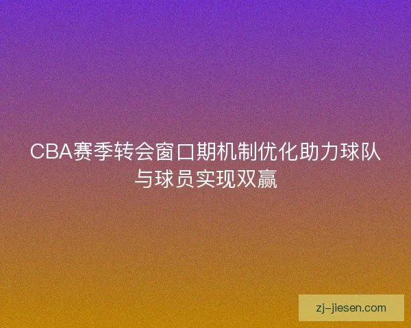 CBA赛季转会窗口期机制优化助力球队与球员实现双赢