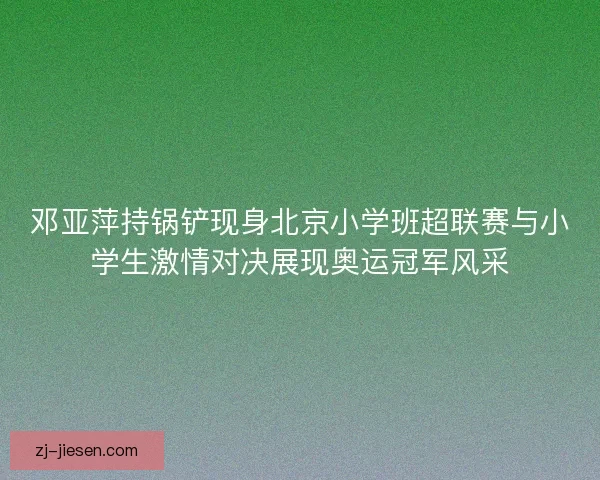 邓亚萍持锅铲现身北京小学班超联赛与小学生激情对决展现奥运冠军风采