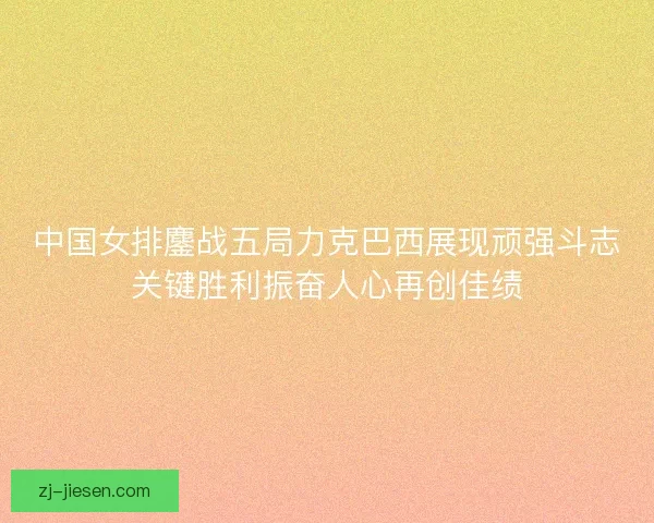 中国女排鏖战五局力克巴西展现顽强斗志关键胜利振奋人心再创佳绩