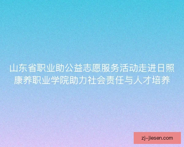 山东省职业助公益志愿服务活动走进日照康养职业学院助力社会责任与人才培养