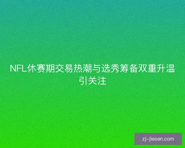 NFL休赛期交易热潮与选秀筹备双重升温引关注