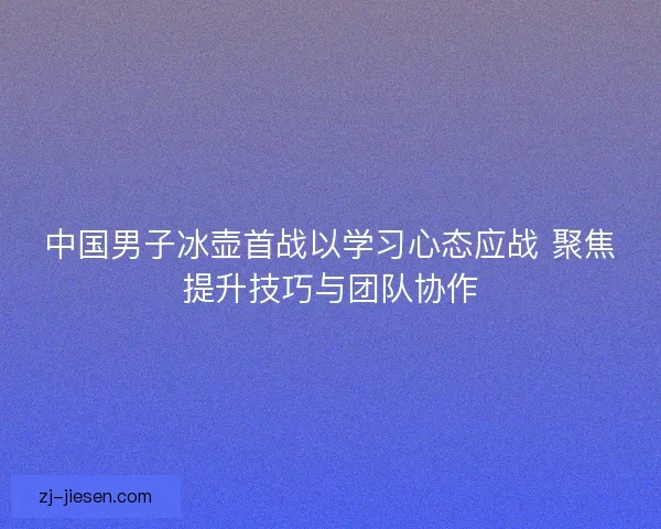 中国男子冰壶首战以学习心态应战 聚焦提升技巧与团队协作
