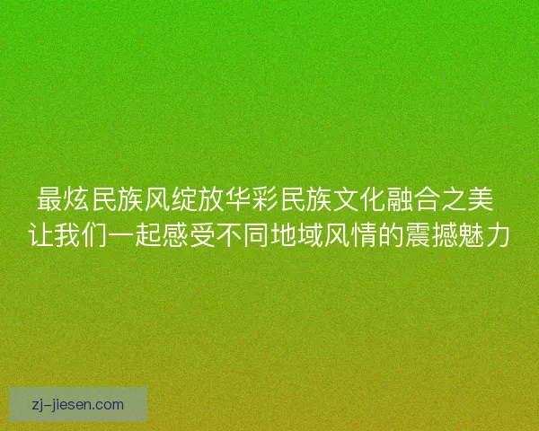 最炫民族风绽放华彩民族文化融合之美 让我们一起感受不同地域风情的震撼魅力