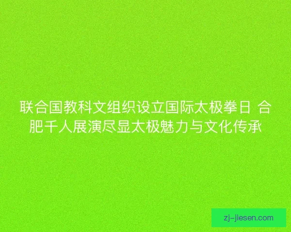 联合国教科文组织设立国际太极拳日 合肥千人展演尽显太极魅力与文化传承
