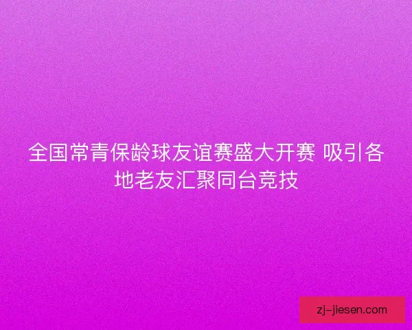 全国常青保龄球友谊赛盛大开赛 吸引各地老友汇聚同台竞技
