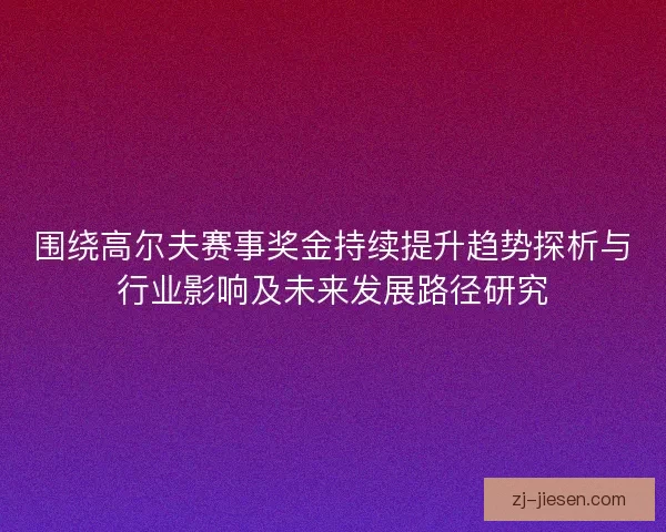 围绕高尔夫赛事奖金持续提升趋势探析与行业影响及未来发展路径研究