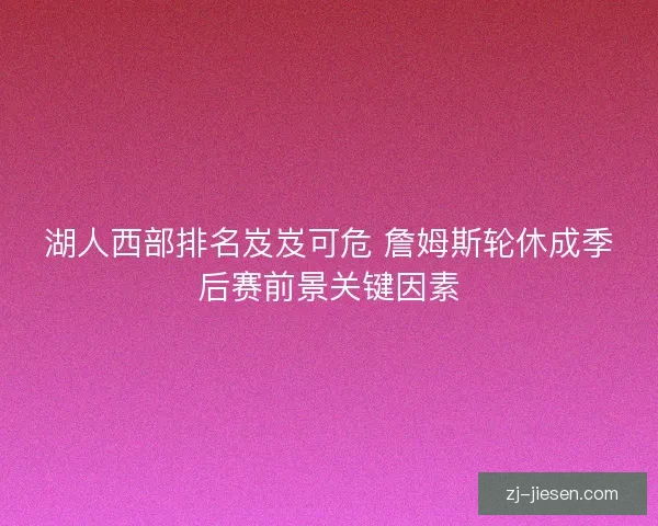 湖人西部排名岌岌可危 詹姆斯轮休成季后赛前景关键因素