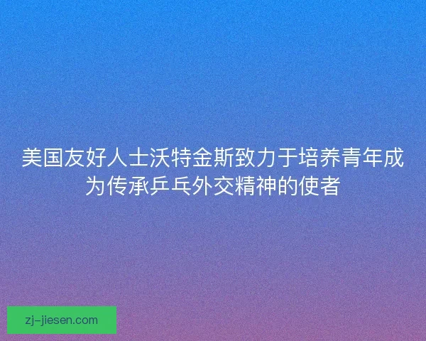 美国友好人士沃特金斯致力于培养青年成为传承乒乓外交精神的使者
