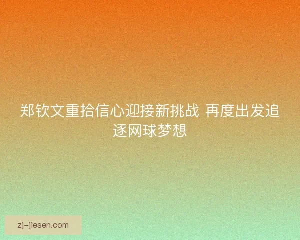 郑钦文重拾信心迎接新挑战 再度出发追逐网球梦想
