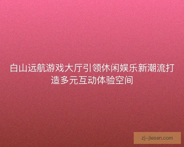 白山远航游戏大厅引领休闲娱乐新潮流打造多元互动体验空间 白山远航游戏大厅引领休闲娱乐新潮流打造多元互动体验空间