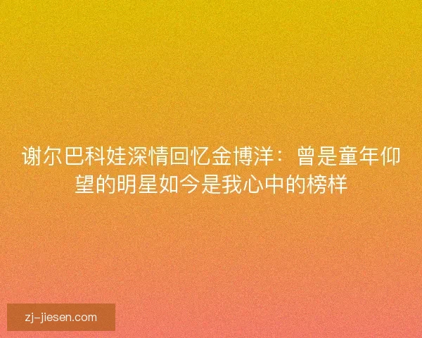 谢尔巴科娃深情回忆金博洋:曾是童年仰望的明星如今是我心中的榜样 谢尔巴科娃深情回忆金博洋:曾是童年仰望的明星如今是我心中的榜样
